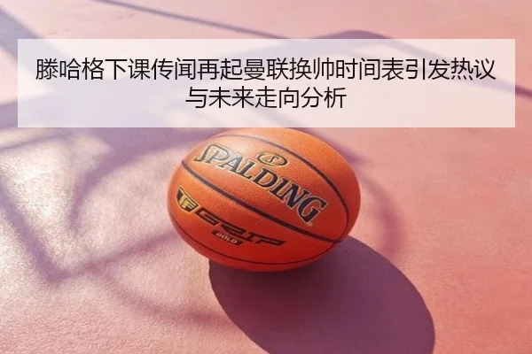 滕哈格下课传闻再起曼联换帅时间表引发热议与未来走向分析