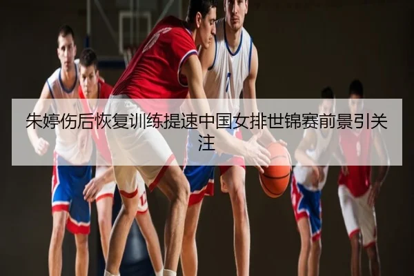 朱婷伤后恢复训练提速中国女排世锦赛前景引关注