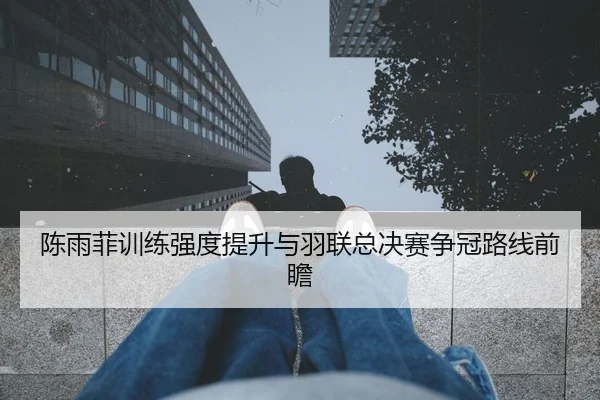 陈雨菲训练强度提升与羽联总决赛争冠路线前瞻