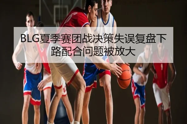 BLG夏季赛团战决策失误复盘下路配合问题被放大