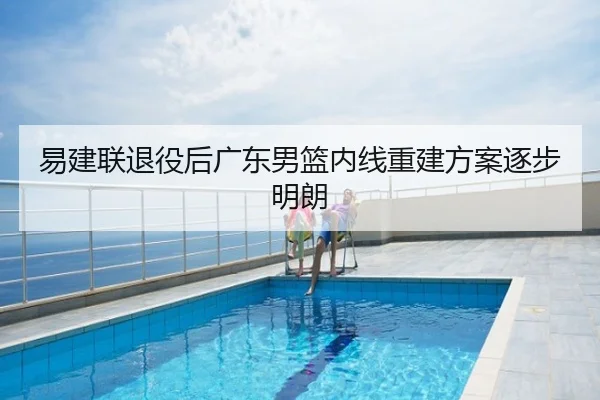 易建联退役后广东男篮内线重建方案逐步明朗