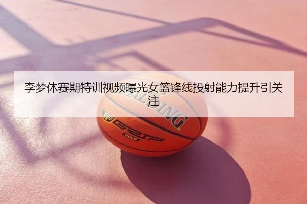 李梦休赛期特训视频曝光女篮锋线投射能力提升引关注