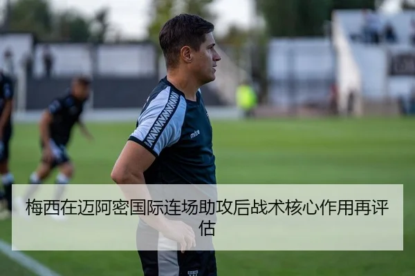 梅西在迈阿密国际连场助攻后战术核心作用再评估