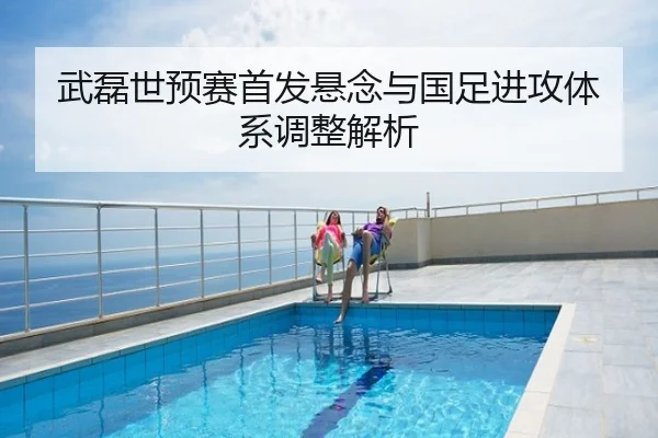 武磊世预赛首发悬念与国足进攻体系调整解析