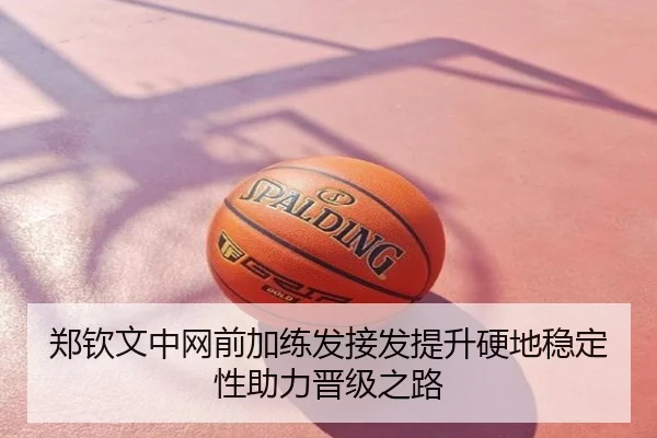郑钦文中网前加练发接发提升硬地稳定性助力晋级之路
